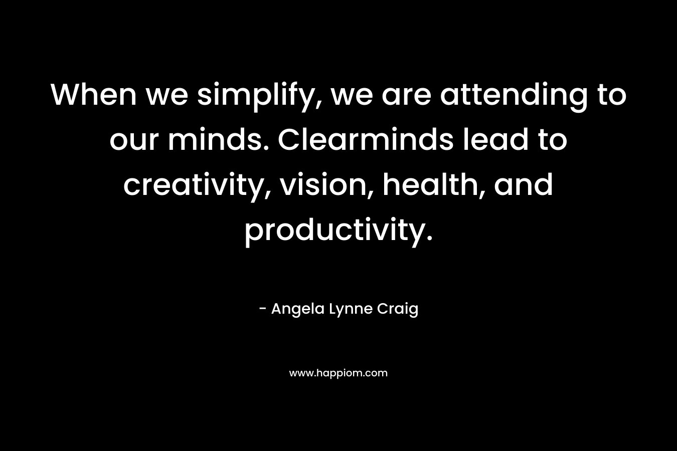 When we simplify, we are attending to our minds. Clearminds lead to creativity, vision, health, and productivity. – Angela Lynne Craig