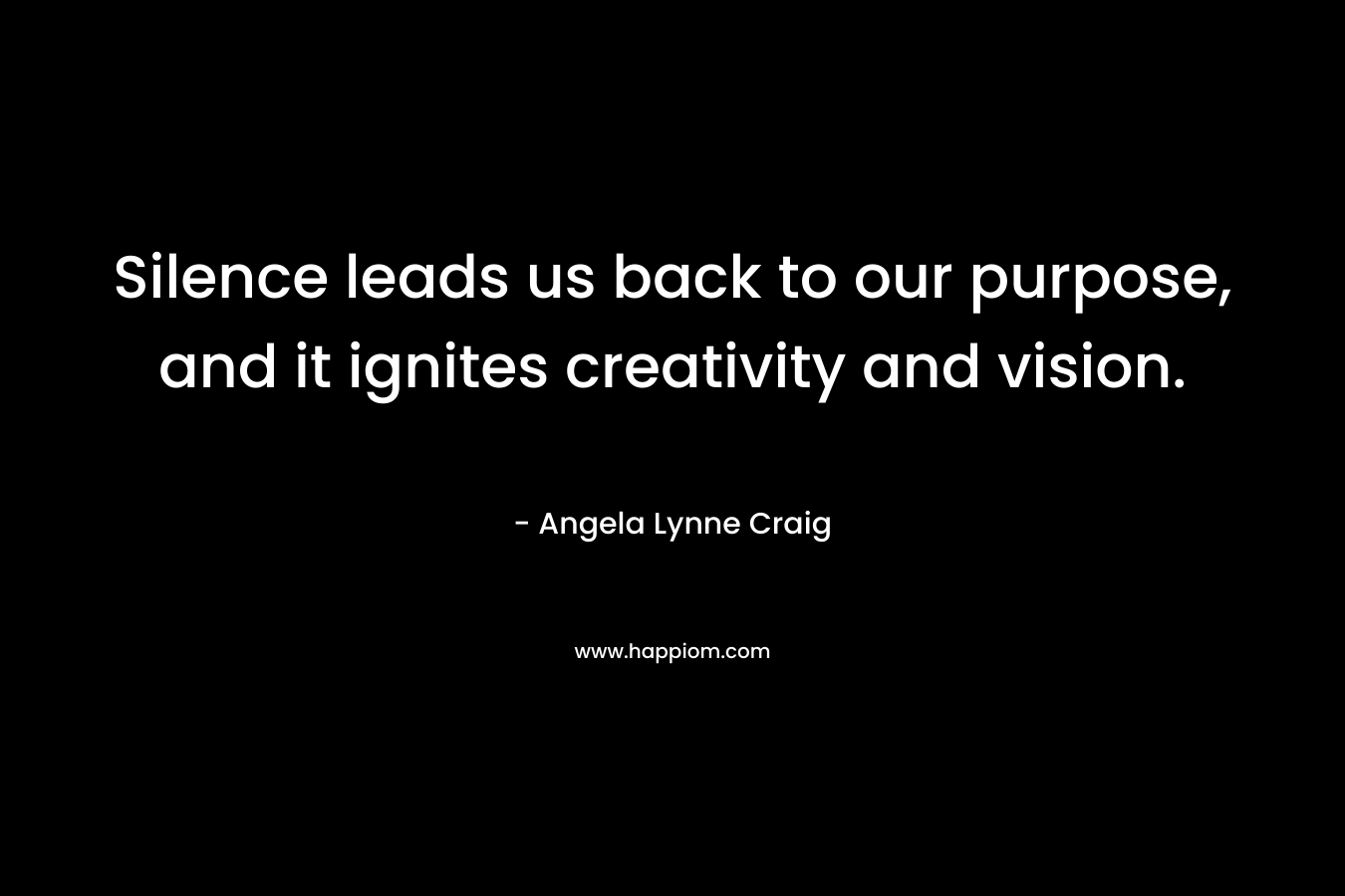 Silence leads us back to our purpose, and it ignites creativity and vision. – Angela Lynne Craig