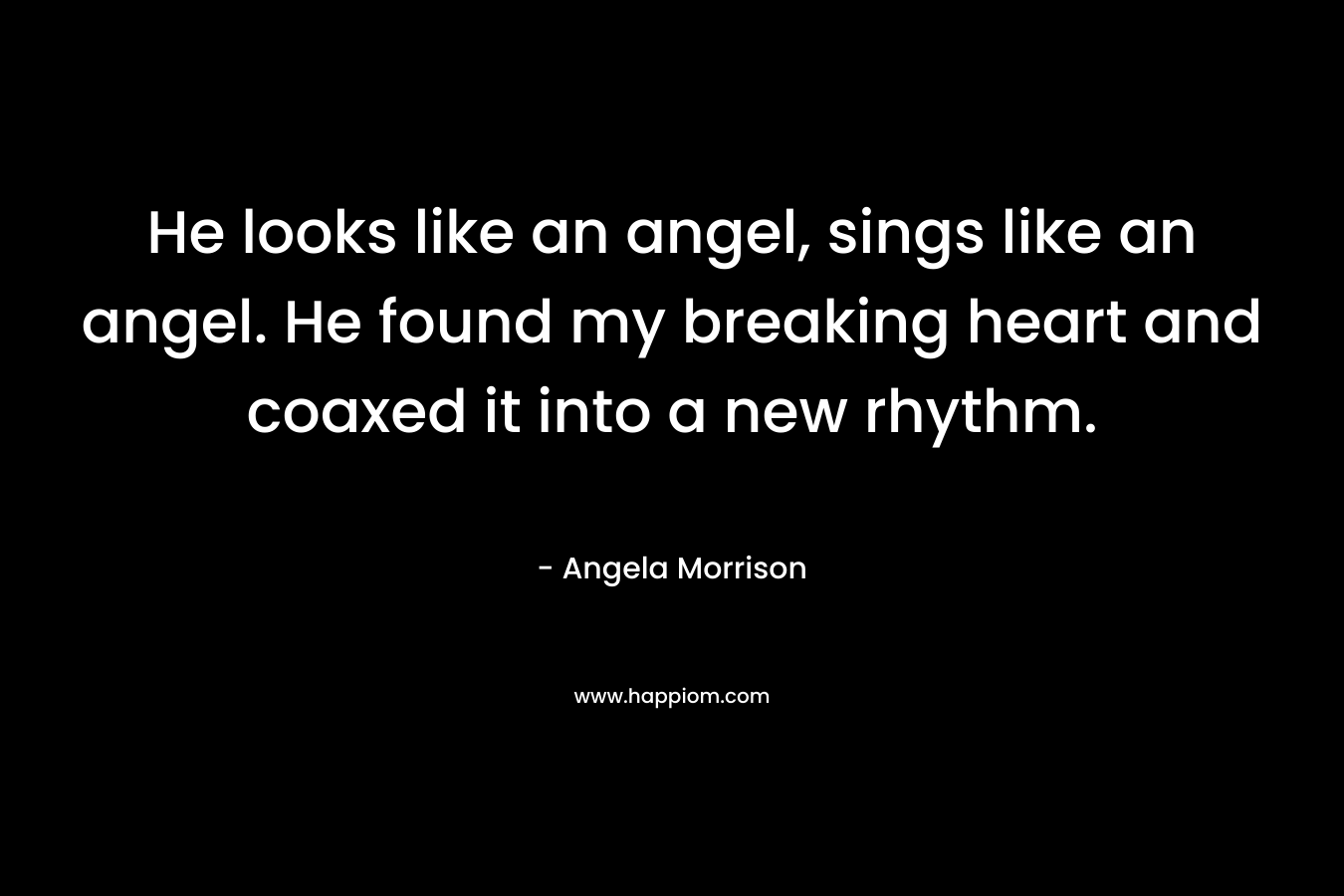He looks like an angel, sings like an angel. He found my breaking heart and coaxed it into a new rhythm. – Angela Morrison