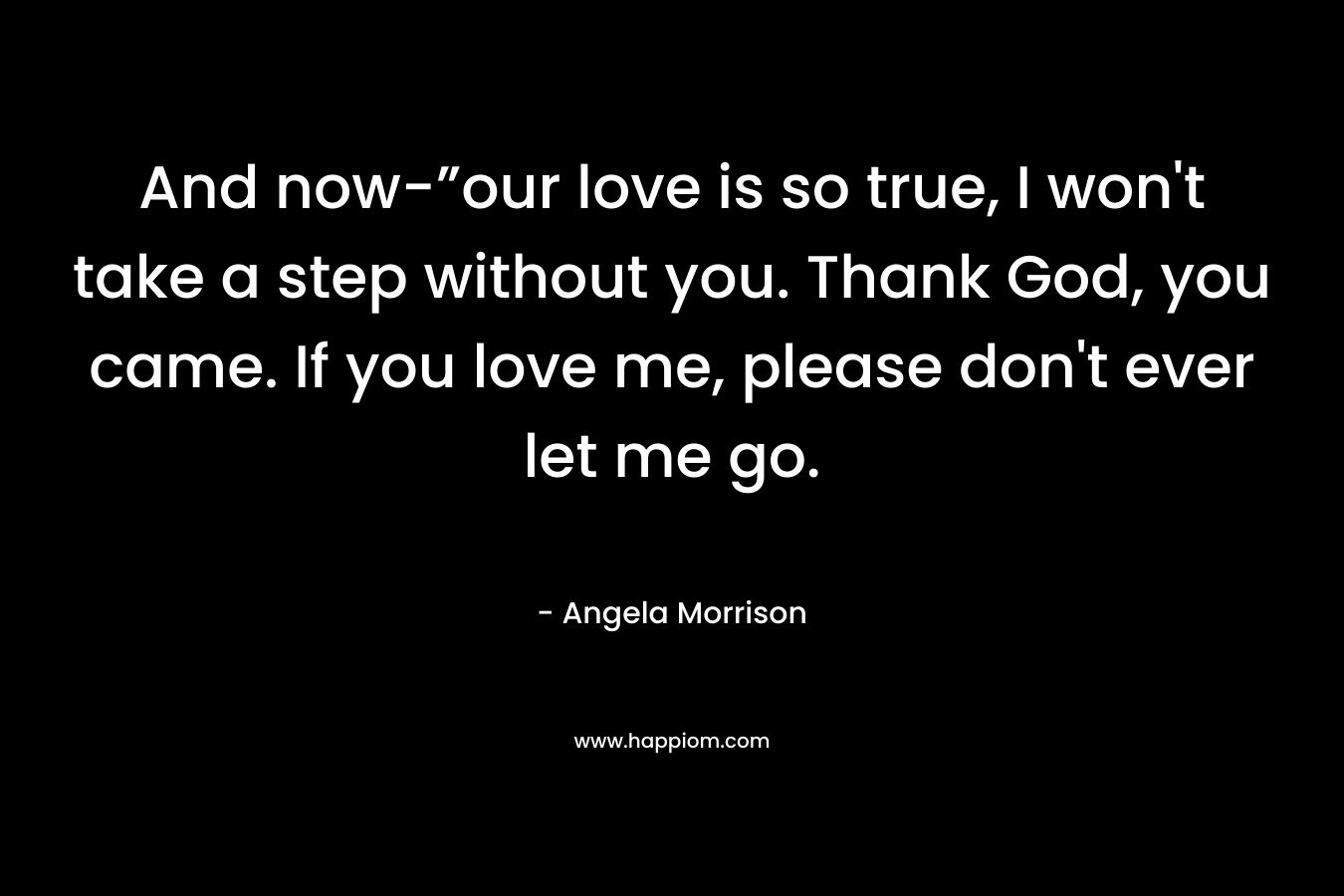 And now-”our love is so true, I won’t take a step without you. Thank God, you came. If you love me, please don’t ever let me go. – Angela Morrison