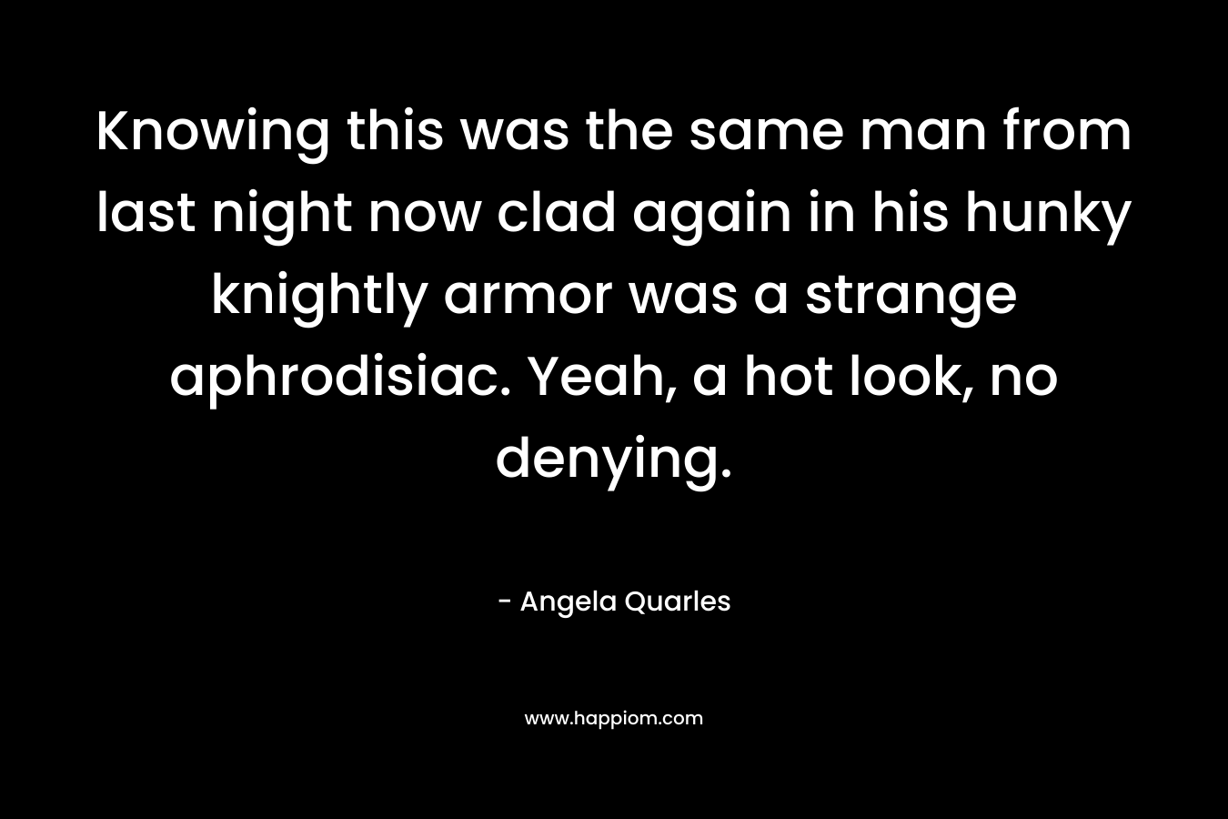 Knowing this was the same man from last night now clad again in his hunky knightly armor was a strange aphrodisiac. Yeah, a hot look, no denying. – Angela Quarles