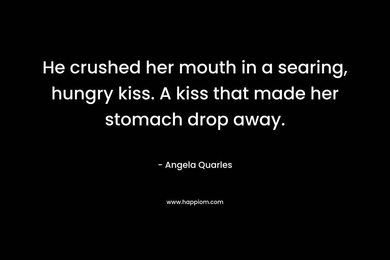 He crushed her mouth in a searing, hungry kiss. A kiss that made her stomach drop away. – Angela Quarles