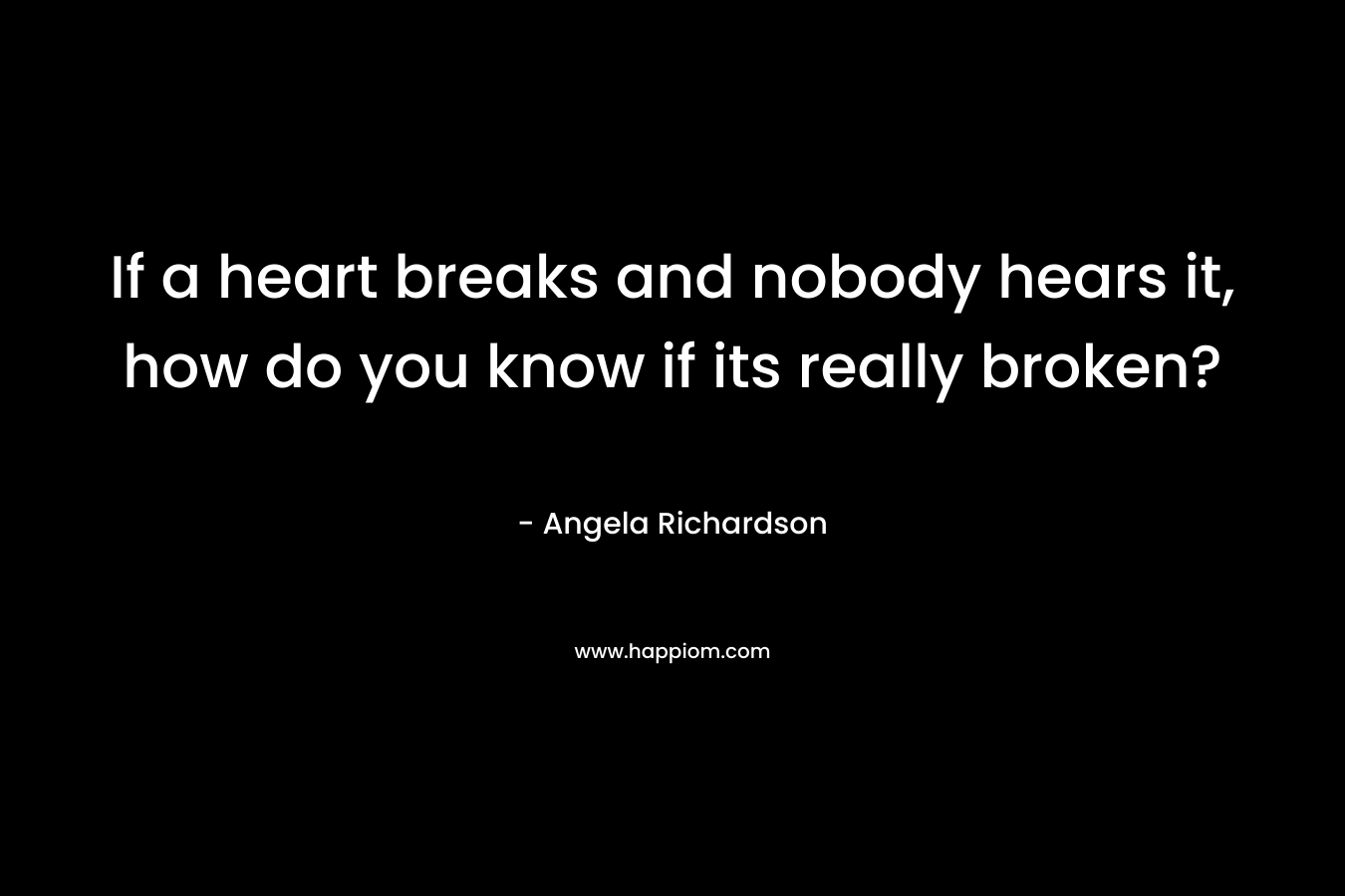 If a heart breaks and nobody hears it, how do you know if its really broken? – Angela Richardson