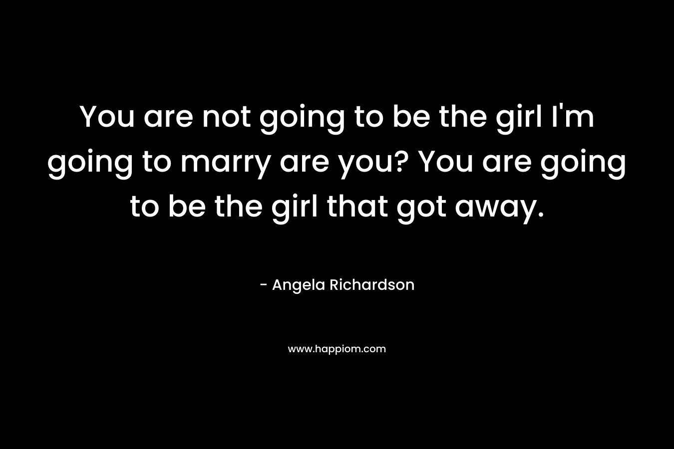 You are not going to be the girl I’m going to marry are you? You are going to be the girl that got away. – Angela Richardson