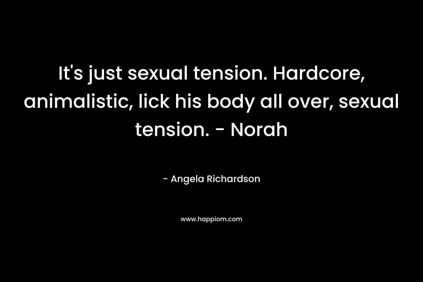 It’s just sexual tension. Hardcore, animalistic, lick his body all over, sexual tension. – Norah – Angela Richardson