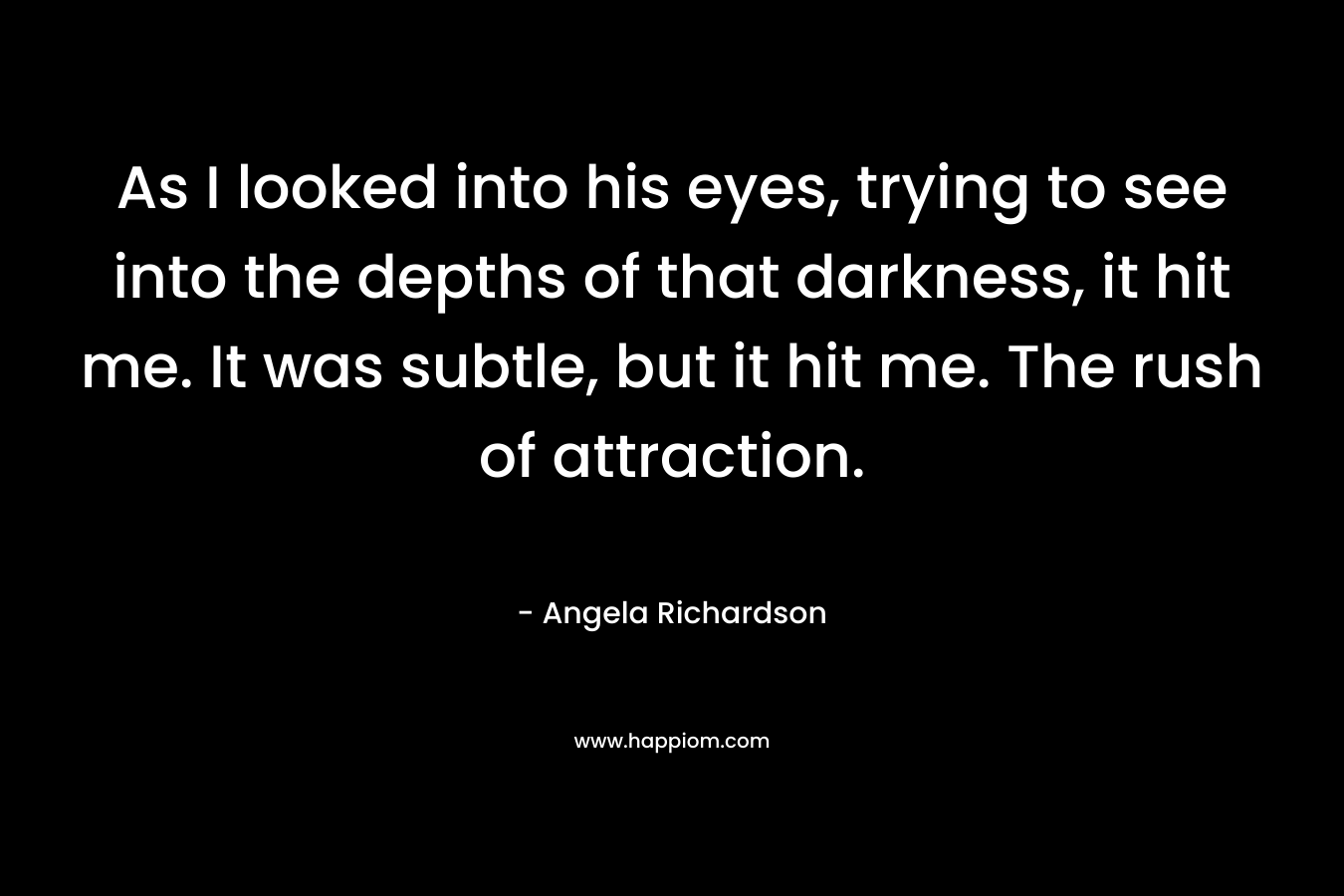 As I looked into his eyes, trying to see into the depths of that darkness, it hit me. It was subtle, but it hit me. The rush of attraction. – Angela Richardson