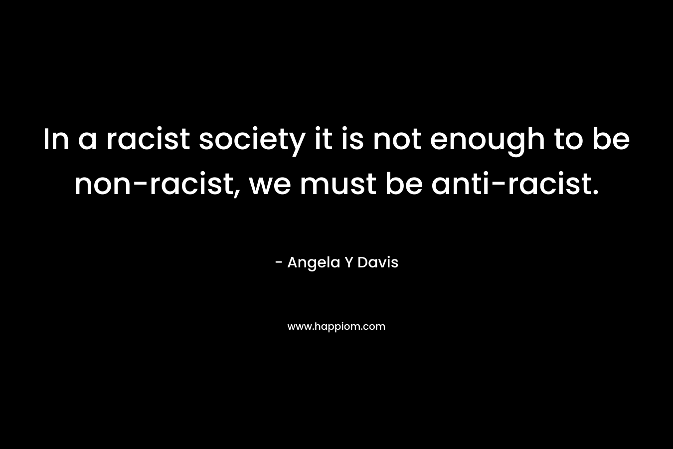 In a racist society it is not enough to be non-racist, we must be anti-racist. – Angela Y Davis