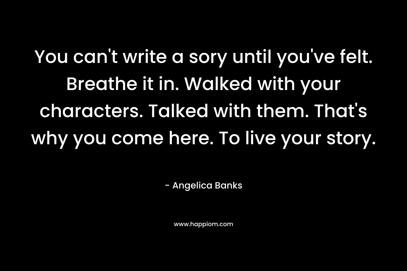 You can’t write a sory until you’ve felt. Breathe it in. Walked with your characters. Talked with them. That’s why you come here. To live your story. – Angelica Banks