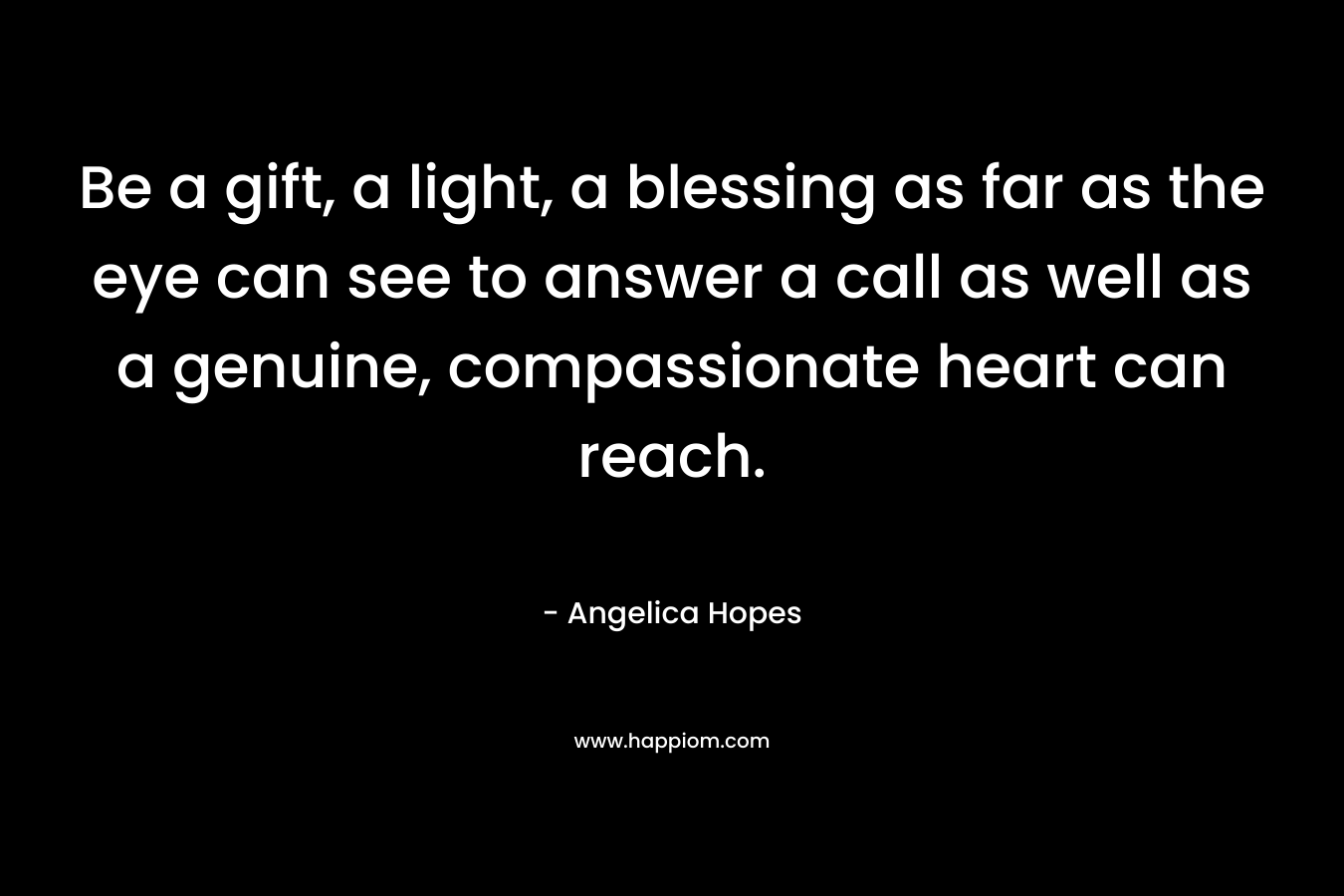 Be a gift, a light, a blessing as far as the eye can see to answer a call as well as a genuine, compassionate heart can reach.