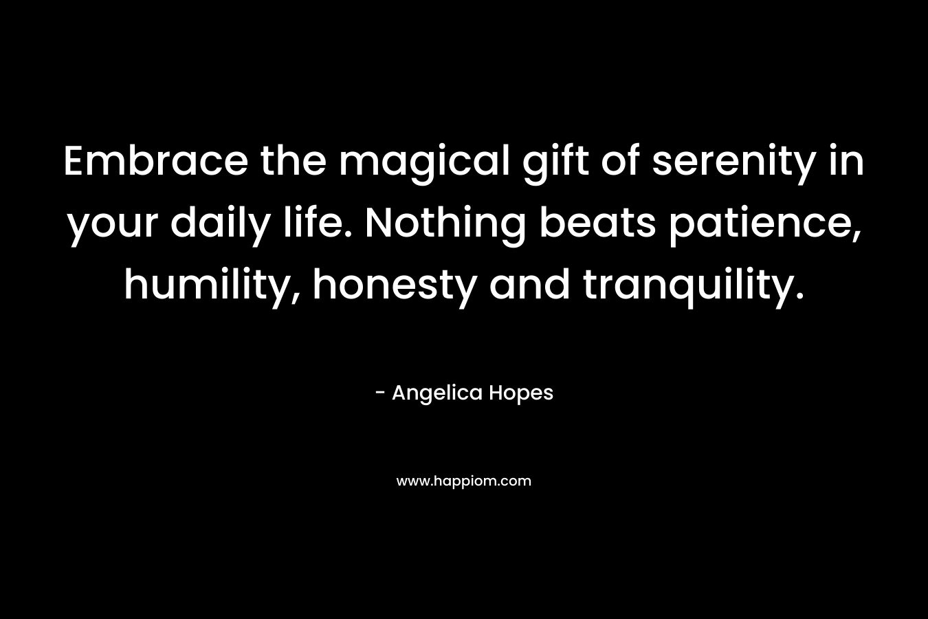 Embrace the magical gift of serenity in your daily life. Nothing beats patience, humility, honesty and tranquility. – Angelica Hopes
