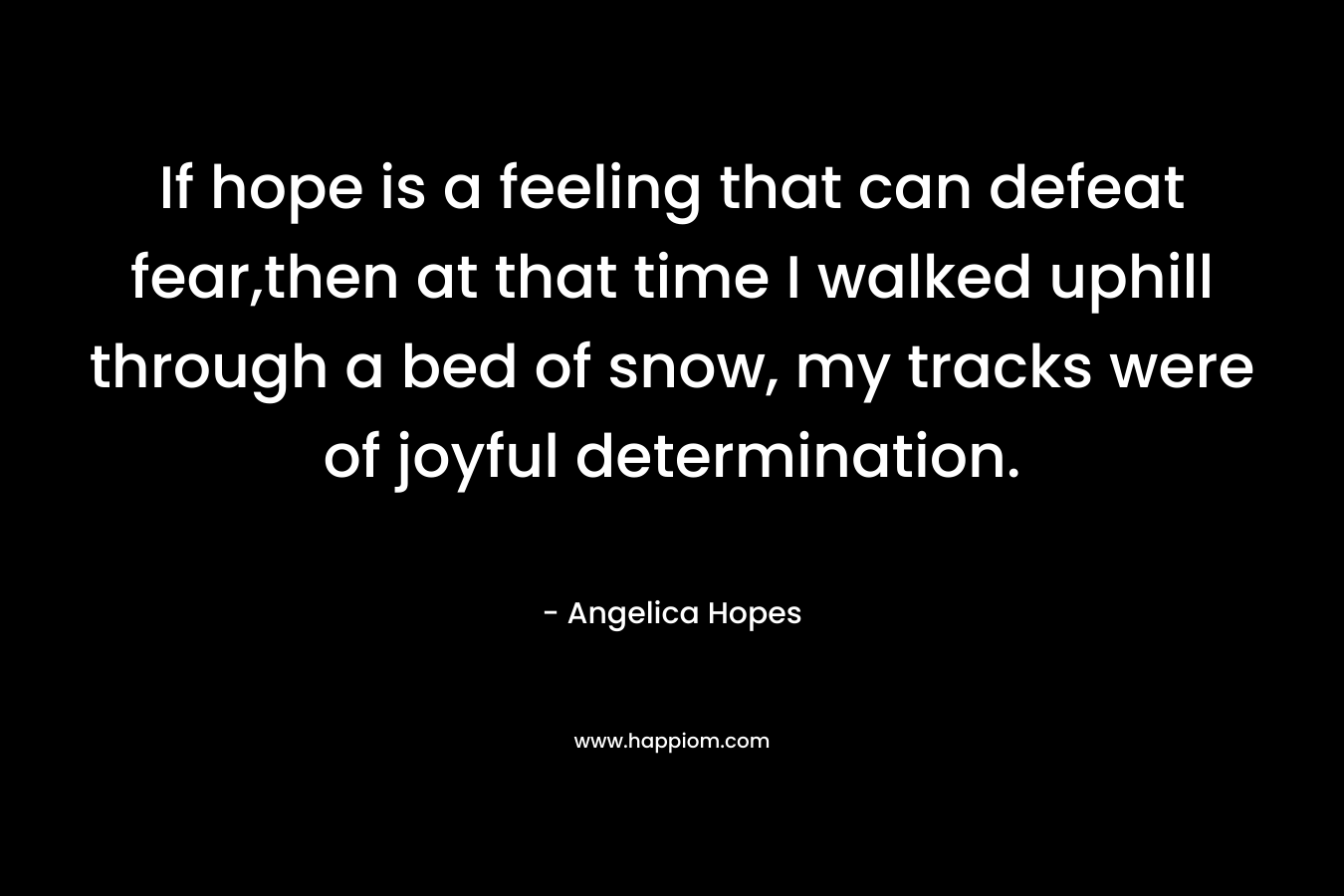 If hope is a feeling that can defeat fear,then at that time I walked uphill through a bed of snow, my tracks were of joyful determination. – Angelica Hopes