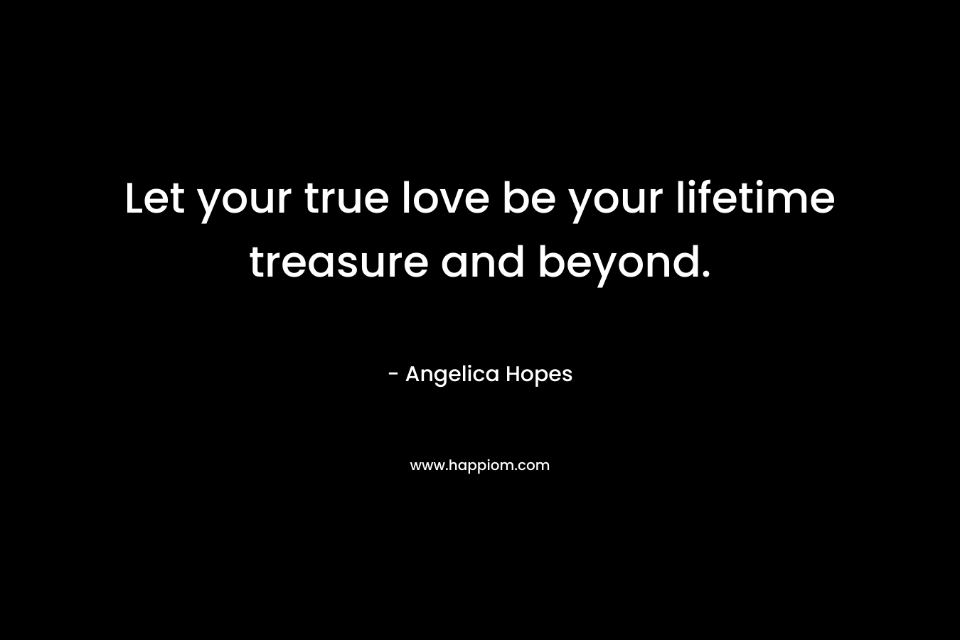 Let your true love be your lifetime treasure and beyond. – Angelica Hopes