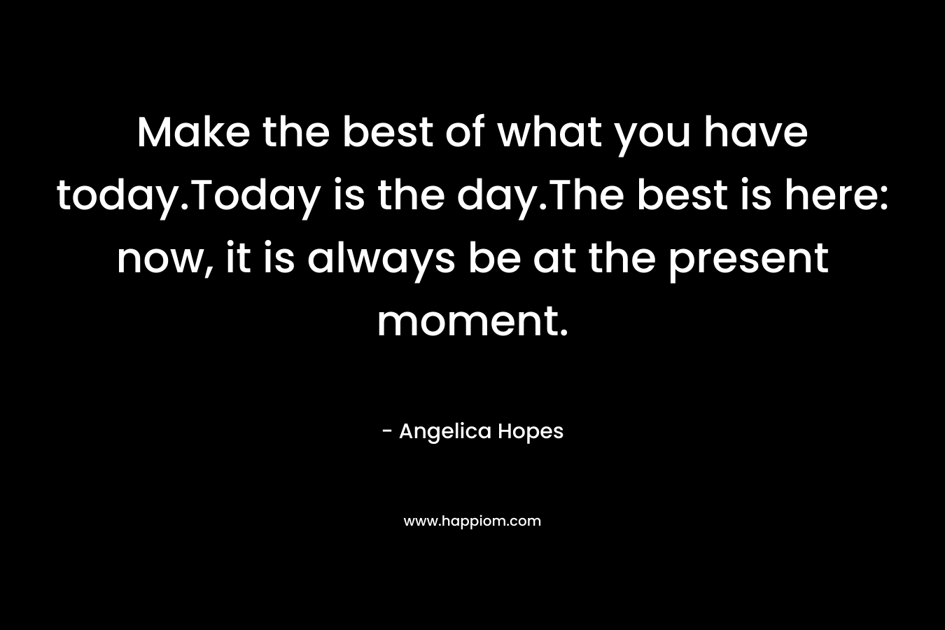 Make the best of what you have today.Today is the day.The best is here: now, it is always be at the present moment. – Angelica Hopes