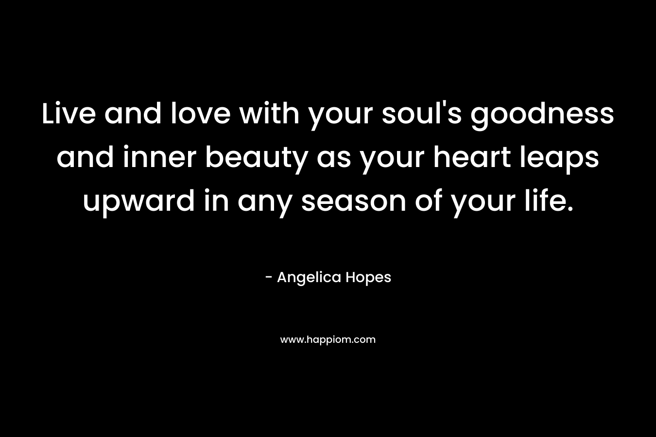 Live and love with your soul’s goodness and inner beauty as your heart leaps upward in any season of your life. – Angelica Hopes