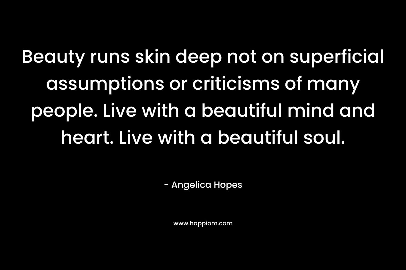 Beauty runs skin deep not on superficial assumptions or criticisms of many people. Live with a beautiful mind and heart. Live with a beautiful soul.