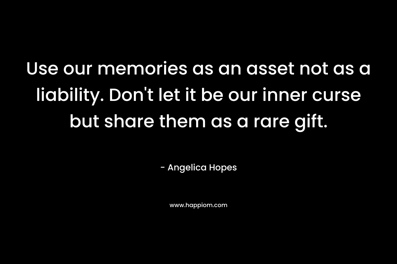 Use our memories as an asset not as a liability. Don’t let it be our inner curse but share them as a rare gift. – Angelica Hopes
