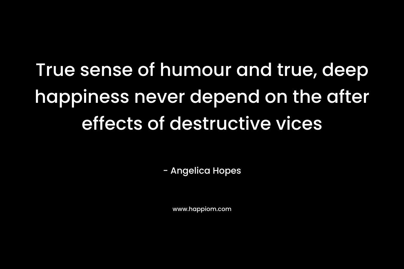 True sense of humour and true, deep happiness never depend on the after effects of destructive vices – Angelica Hopes