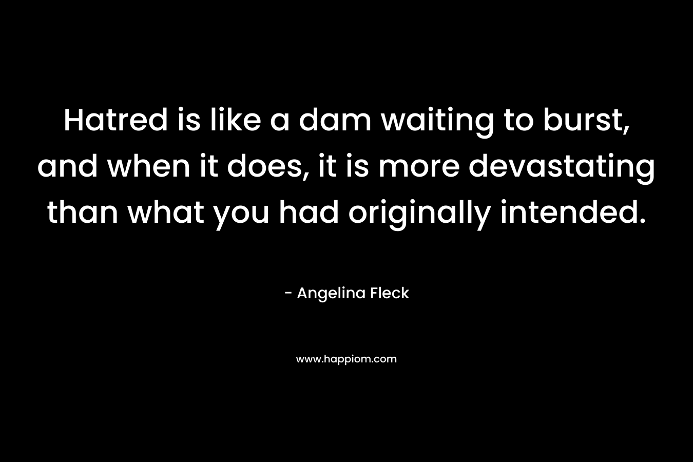 Hatred is like a dam waiting to burst, and when it does, it is more devastating than what you had originally intended. – Angelina Fleck
