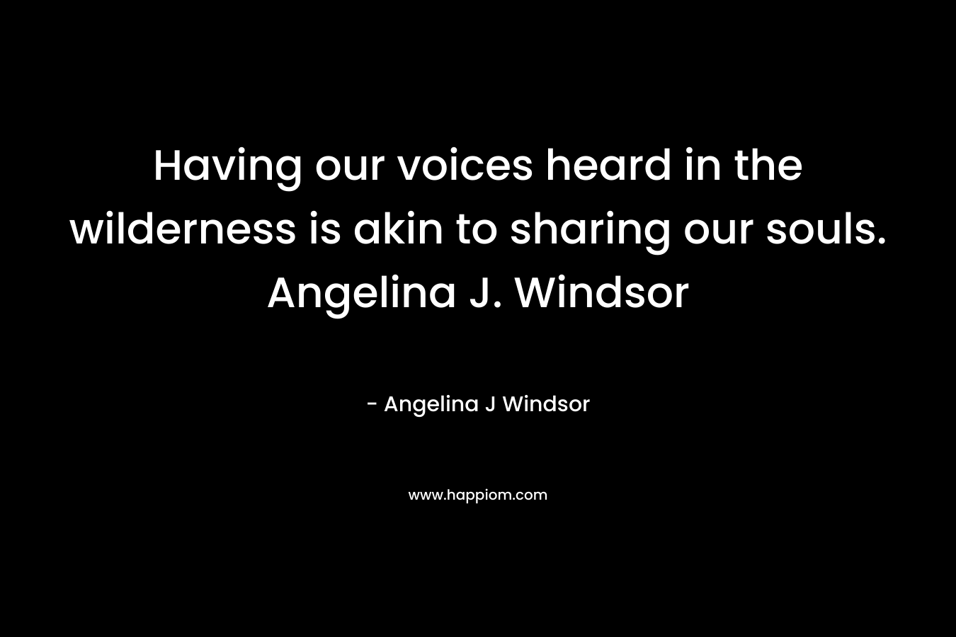 Having our voices heard in the wilderness is akin to sharing our souls. Angelina J. Windsor – Angelina J Windsor