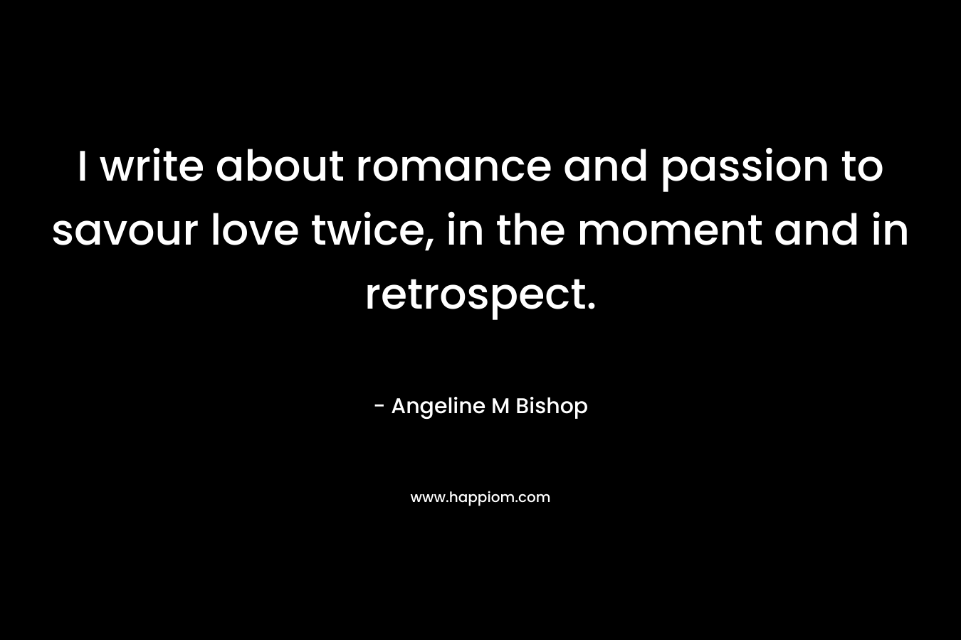 I write about romance and passion to savour love twice, in the moment and in retrospect. – Angeline M Bishop