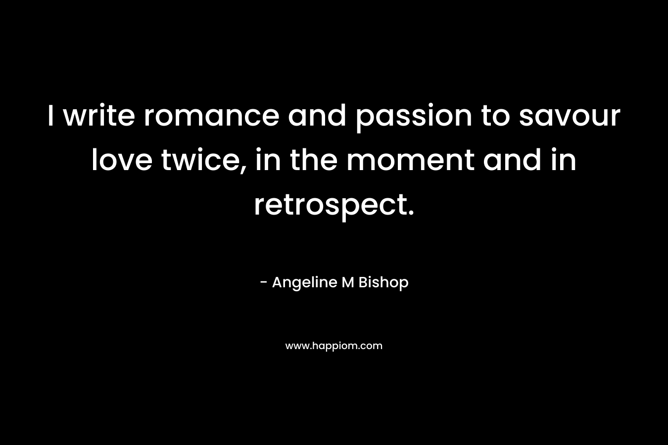 I write romance and passion to savour love twice, in the moment and in retrospect. – Angeline M Bishop
