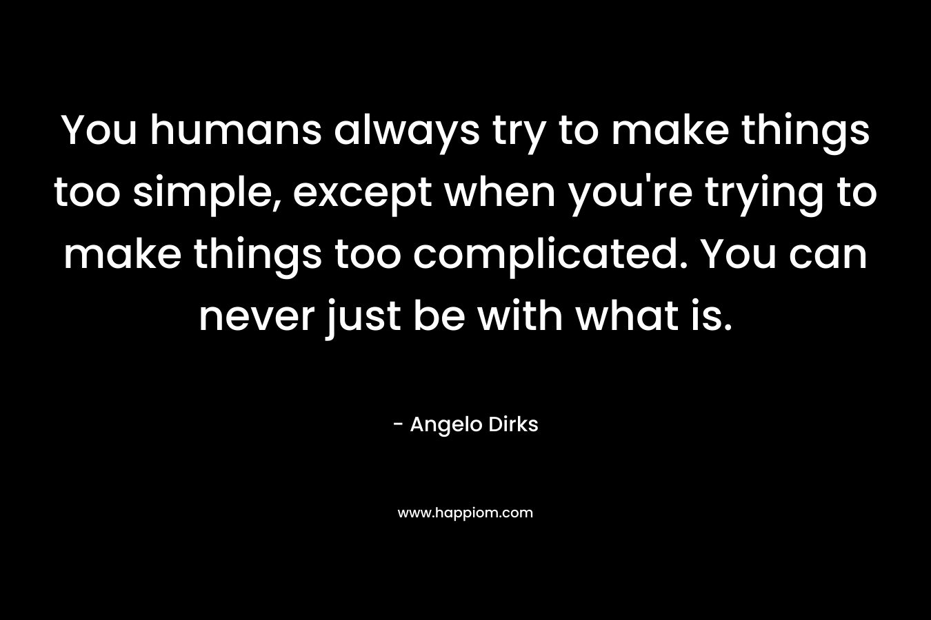 You humans always try to make things too simple, except when you’re trying to make things too complicated. You can never just be with what is. – Angelo Dirks