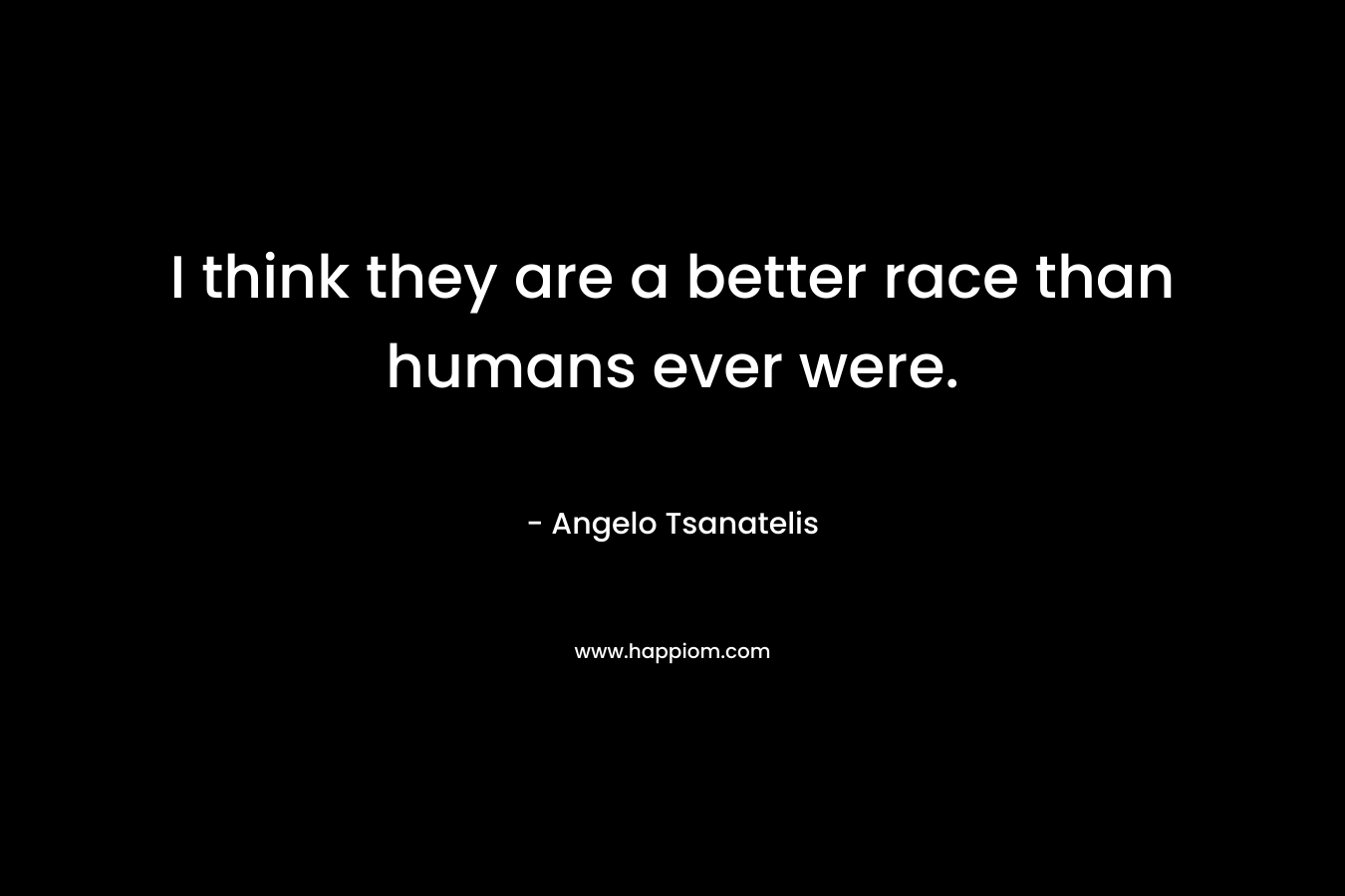 I think they are a better race than humans ever were.