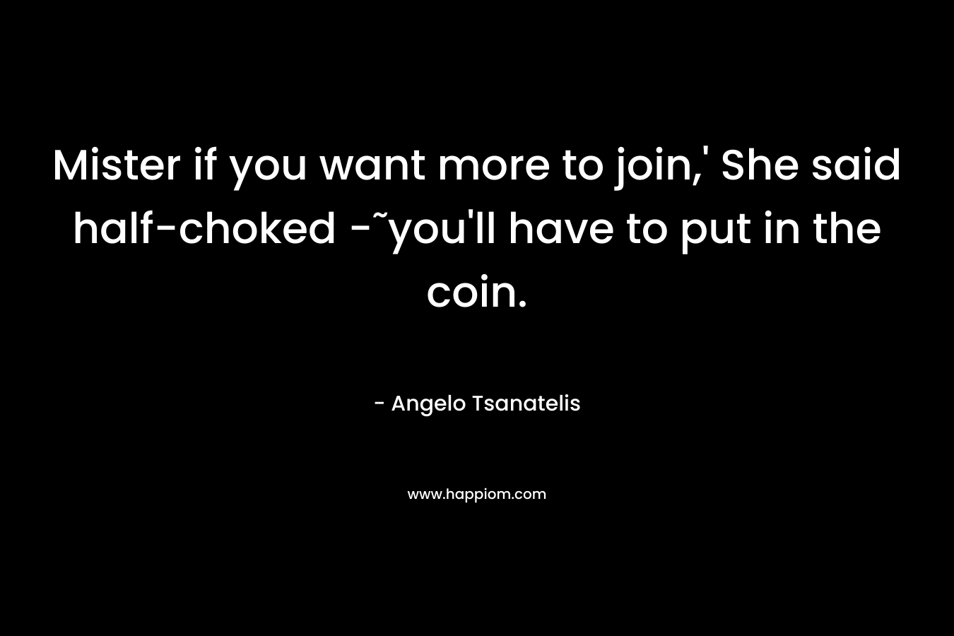 Mister if you want more to join,’ She said half-choked -˜you’ll have to put in the coin. – Angelo Tsanatelis