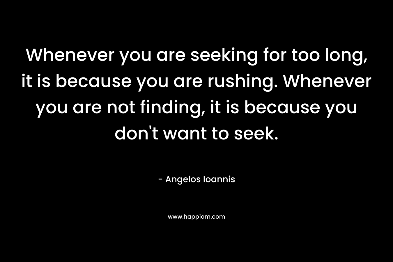 Whenever you are seeking for too long, it is because you are rushing. Whenever you are not finding, it is because you don’t want to seek. – Angelos Ioannis