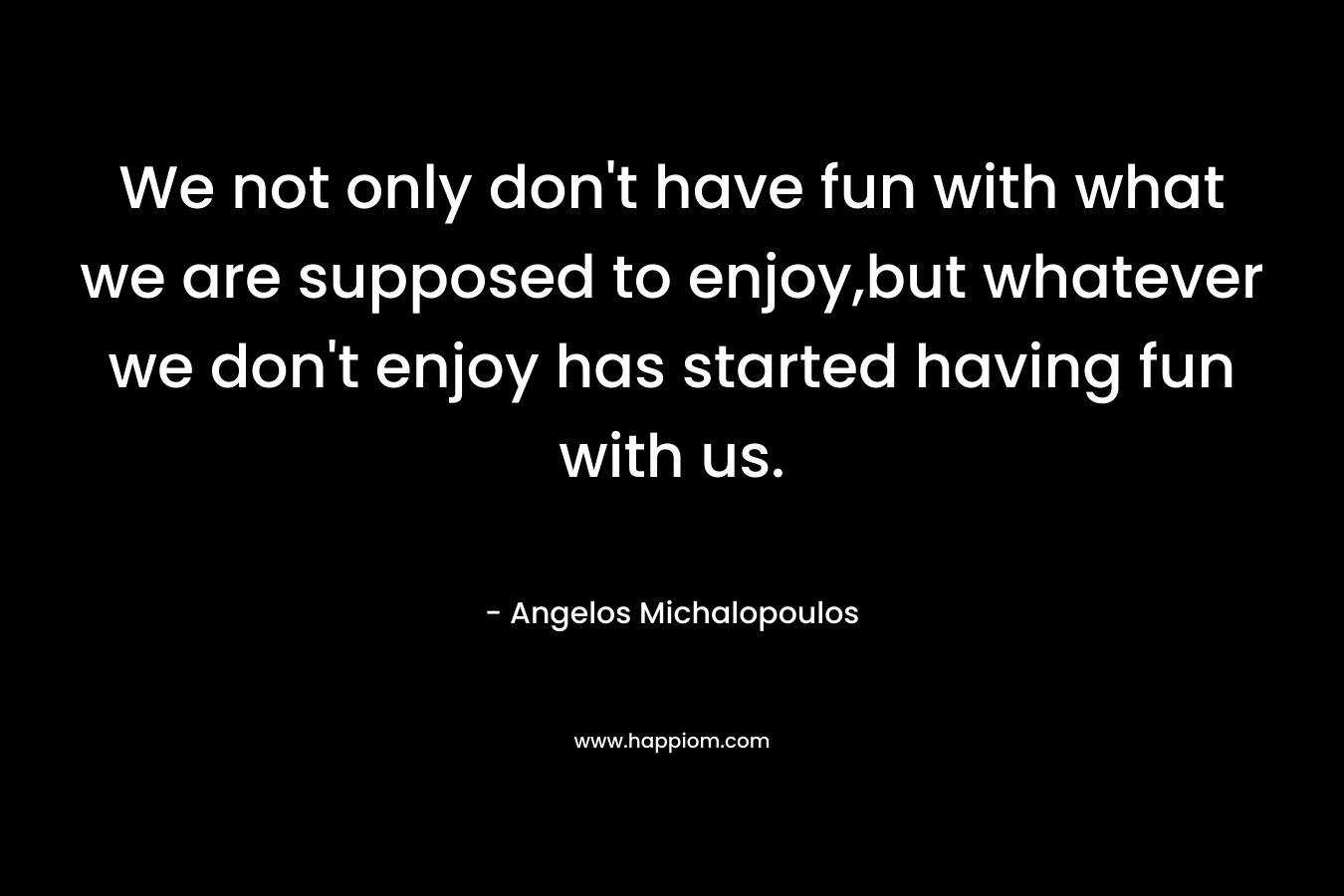 We not only don’t have fun with what we are supposed to enjoy,but whatever we don’t enjoy has started having fun with us. – Angelos Michalopoulos