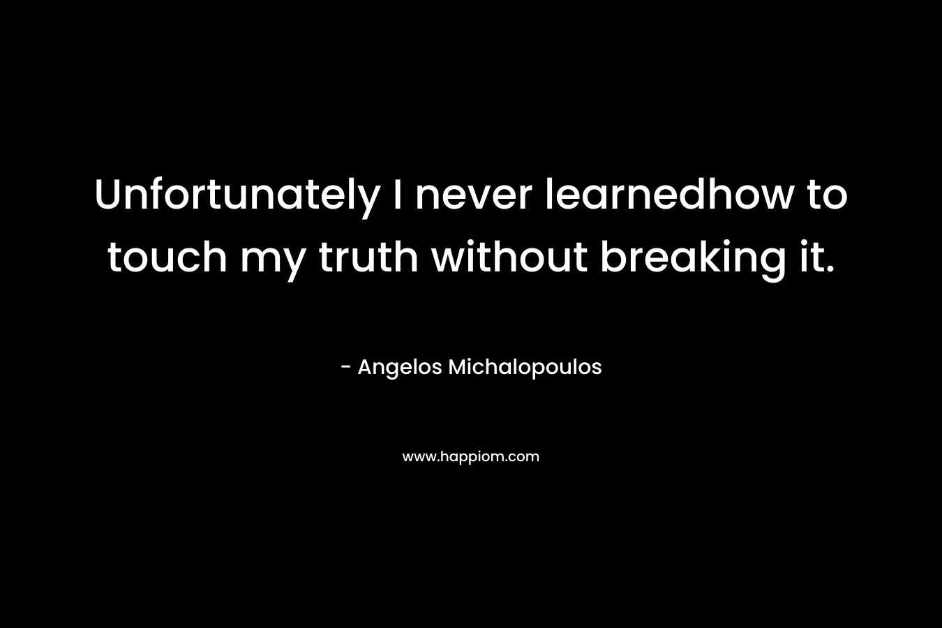 Unfortunately I never learnedhow to touch my truth without breaking it.