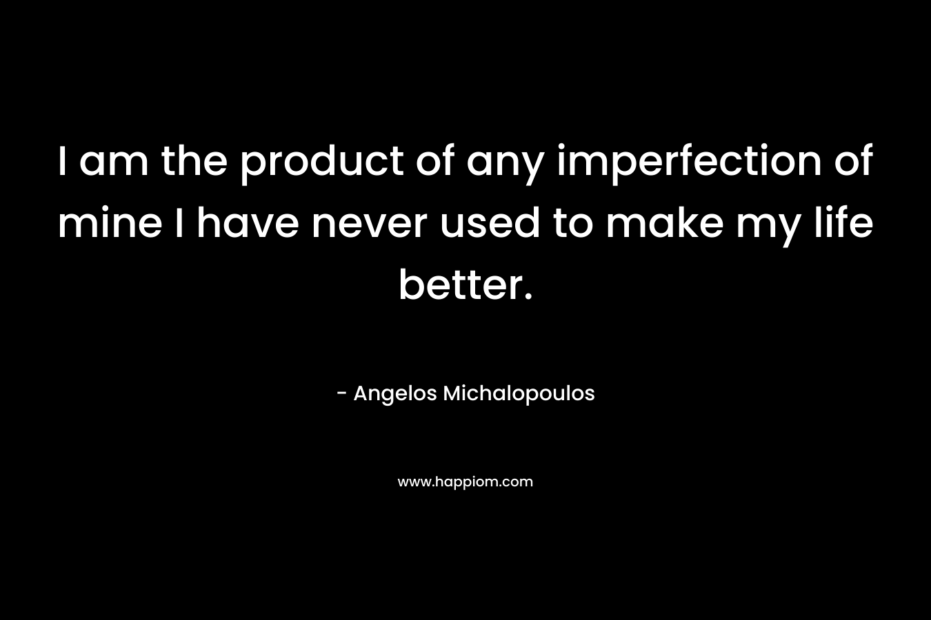 I am the product of any imperfection of mine I have never used to make my life better.