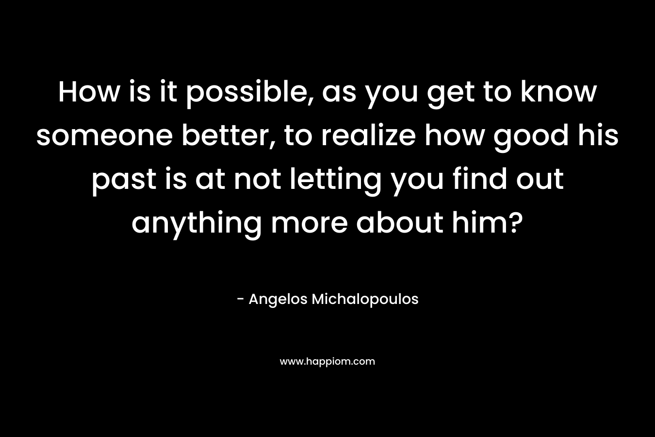 How is it possible, as you get to know someone better, to realize how good his past is at not letting you find out anything more about him? – Angelos Michalopoulos