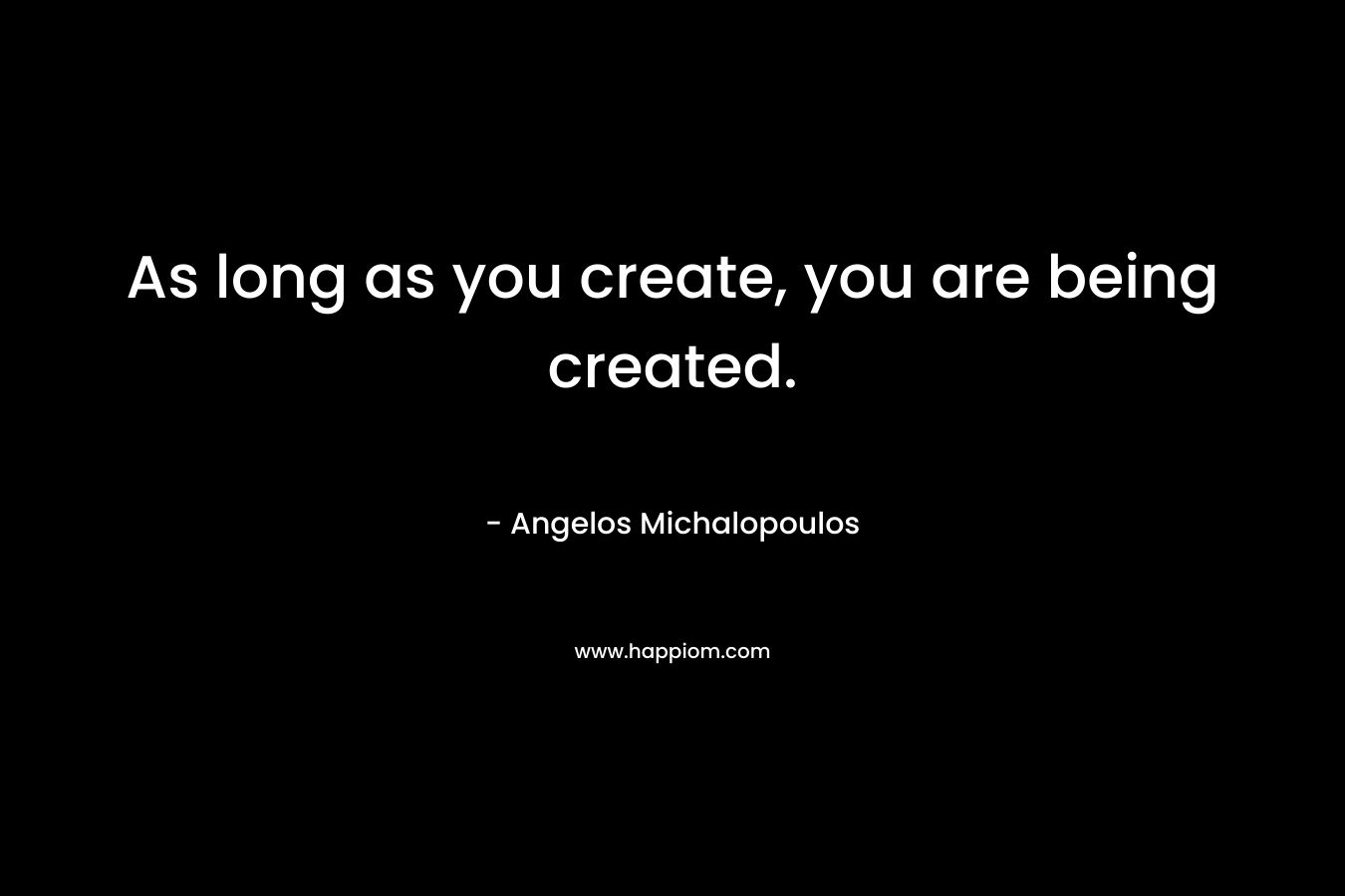 As long as you create, you are being created.