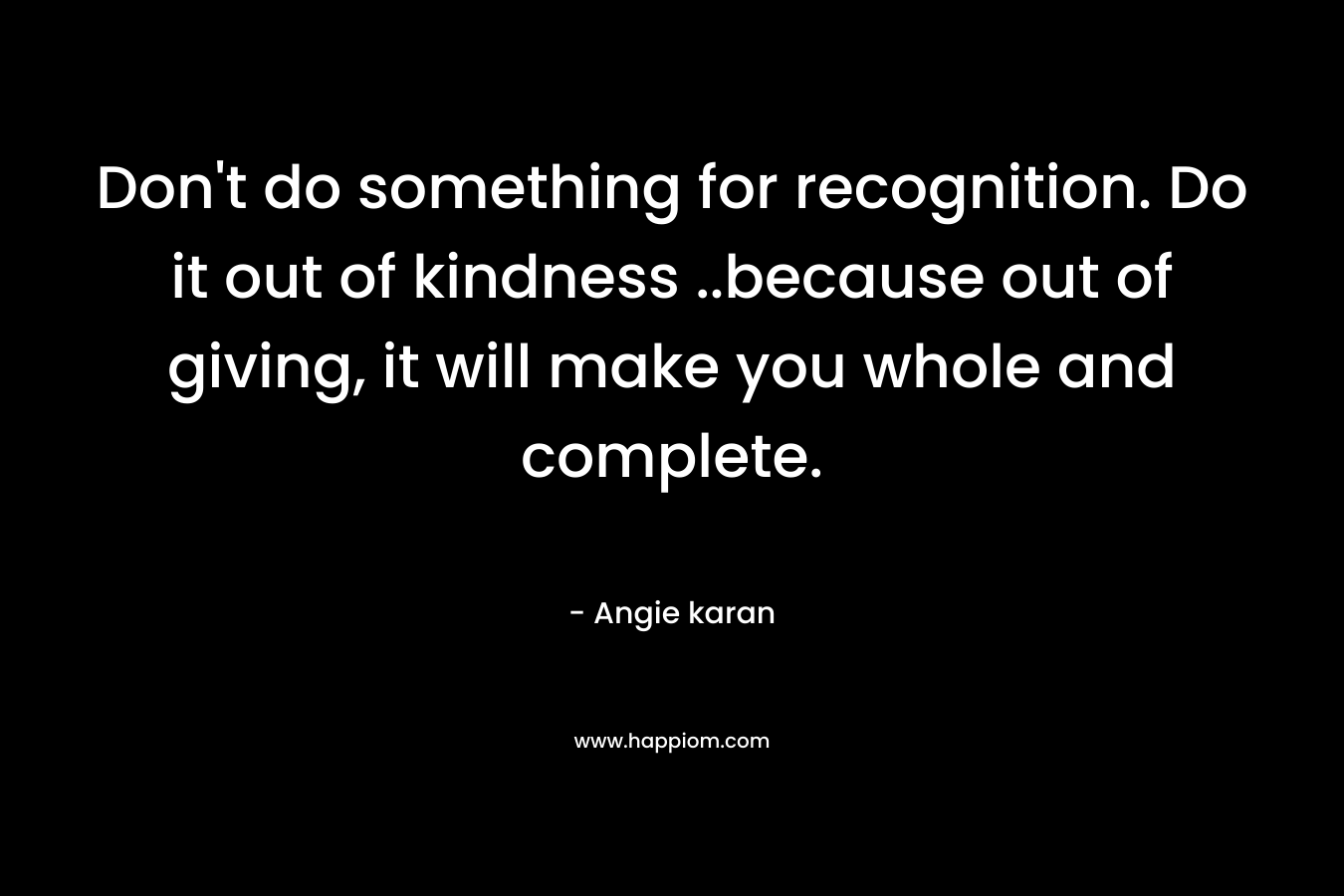 Don't do something for recognition. Do it out of kindness ..because out of giving, it will make you whole and complete.
