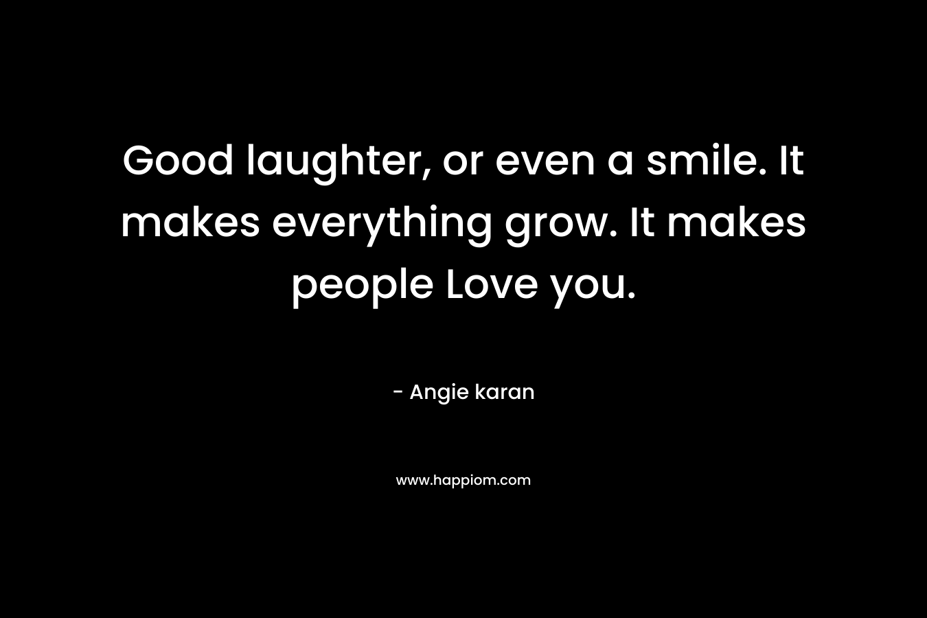 Good laughter, or even a smile. It makes everything grow. It makes people Love you.