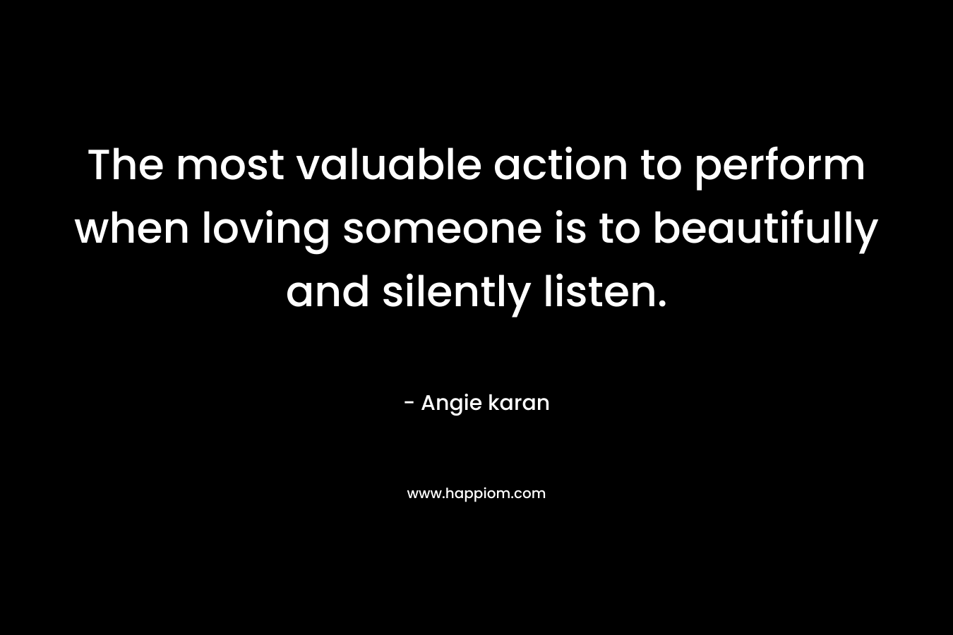 The most valuable action to perform when loving someone is to beautifully and silently listen.