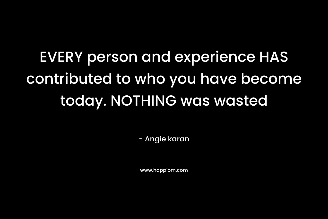 EVERY person and experience HAS contributed to who you have become today. NOTHING was wasted – Angie karan
