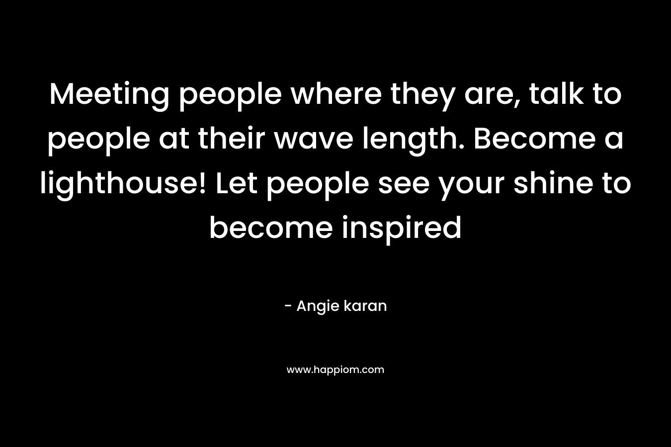 Meeting people where they are, talk to people at their wave length. Become a lighthouse! Let people see your shine to become inspired