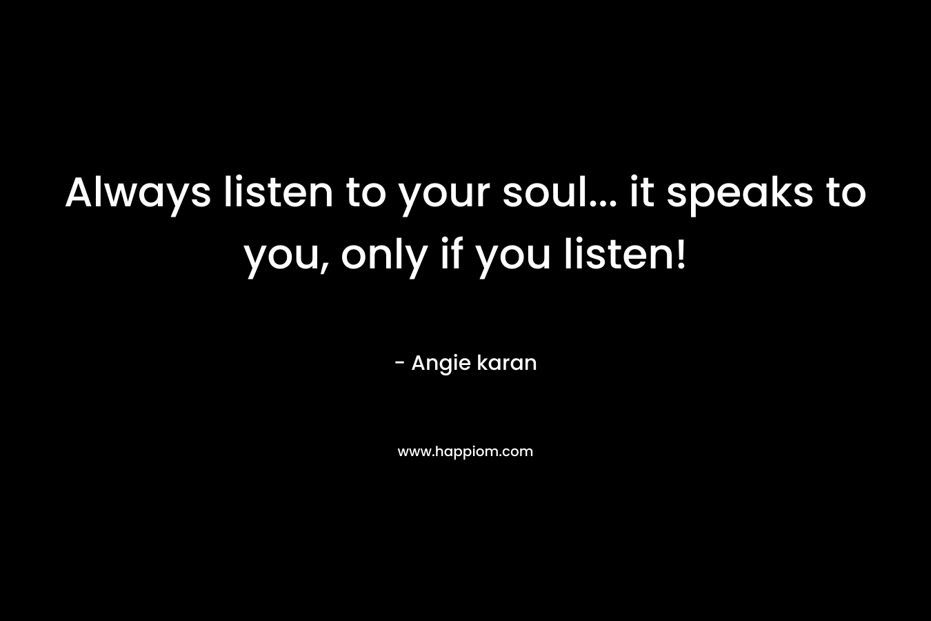 Always listen to your soul... it speaks to you, only if you listen!