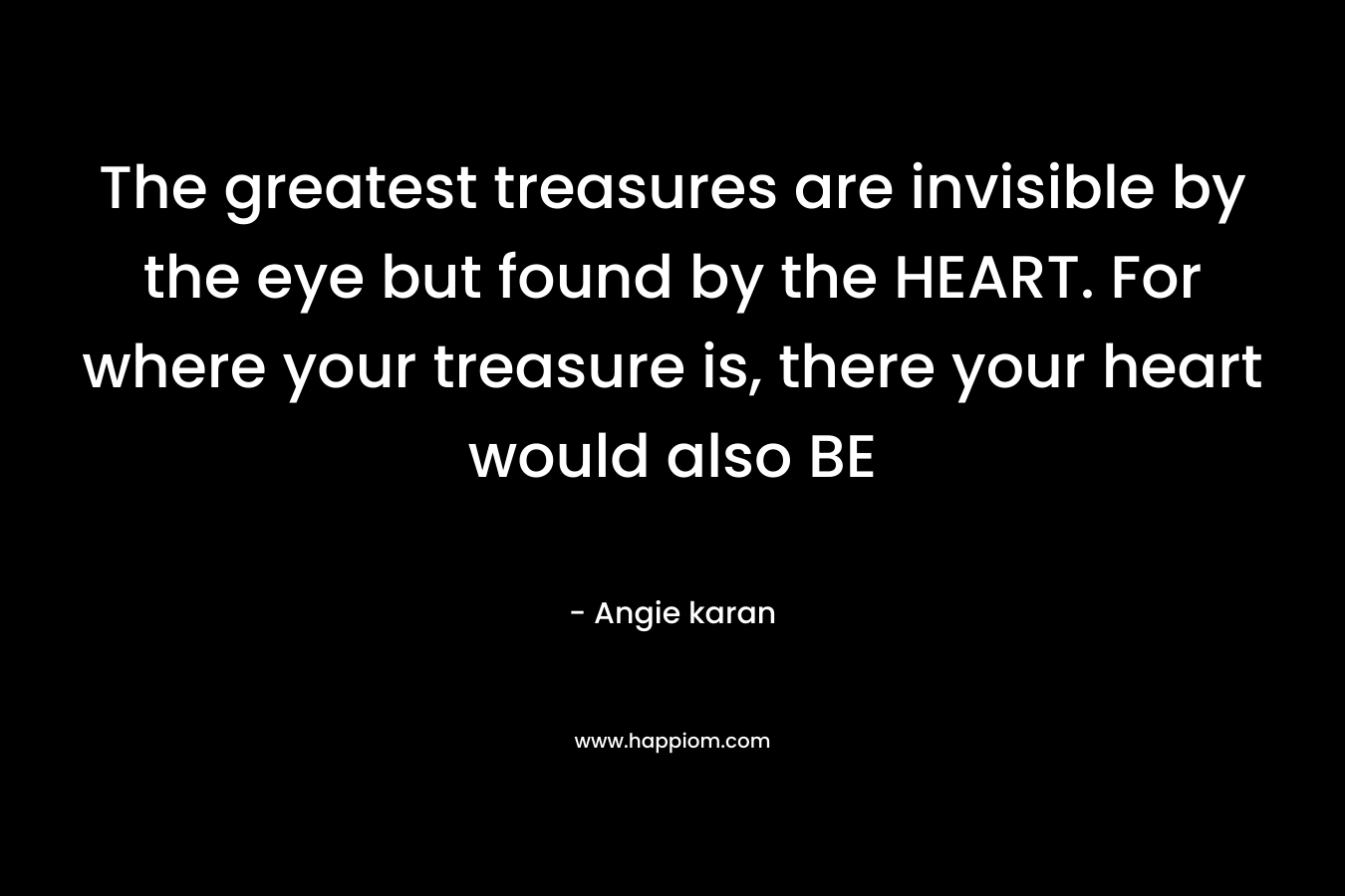 The greatest treasures are invisible by the eye but found by the HEART. For where your treasure is, there your heart would also BE