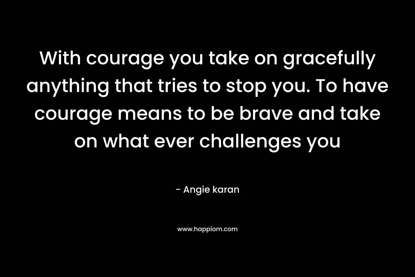With courage you take on gracefully anything that tries to stop you. To have courage means to be brave and take on what ever challenges you