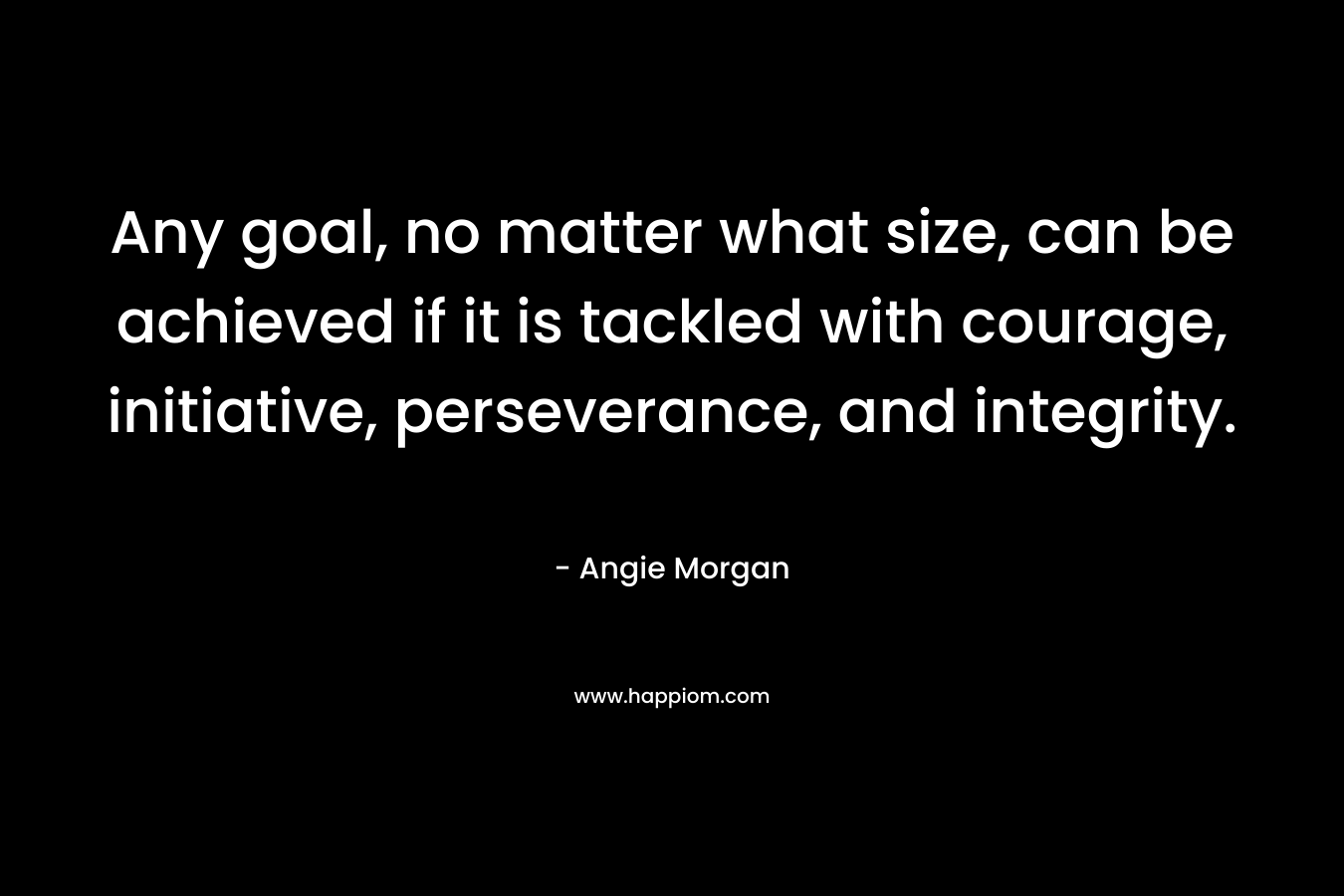 Any goal, no matter what size, can be achieved if it is tackled with courage, initiative, perseverance, and integrity.