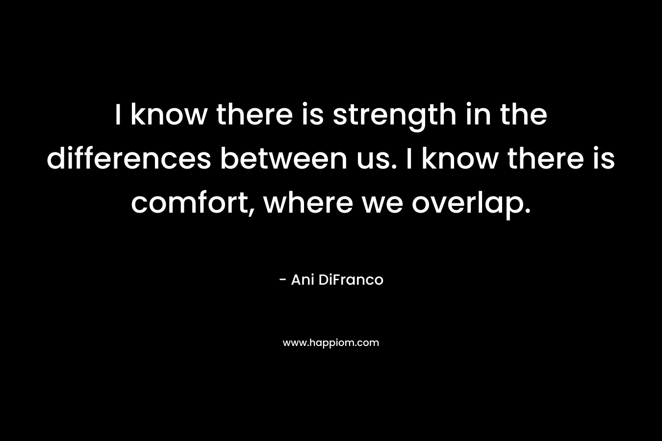I know there is strength in the differences between us. I know there is comfort, where we overlap. – Ani DiFranco
