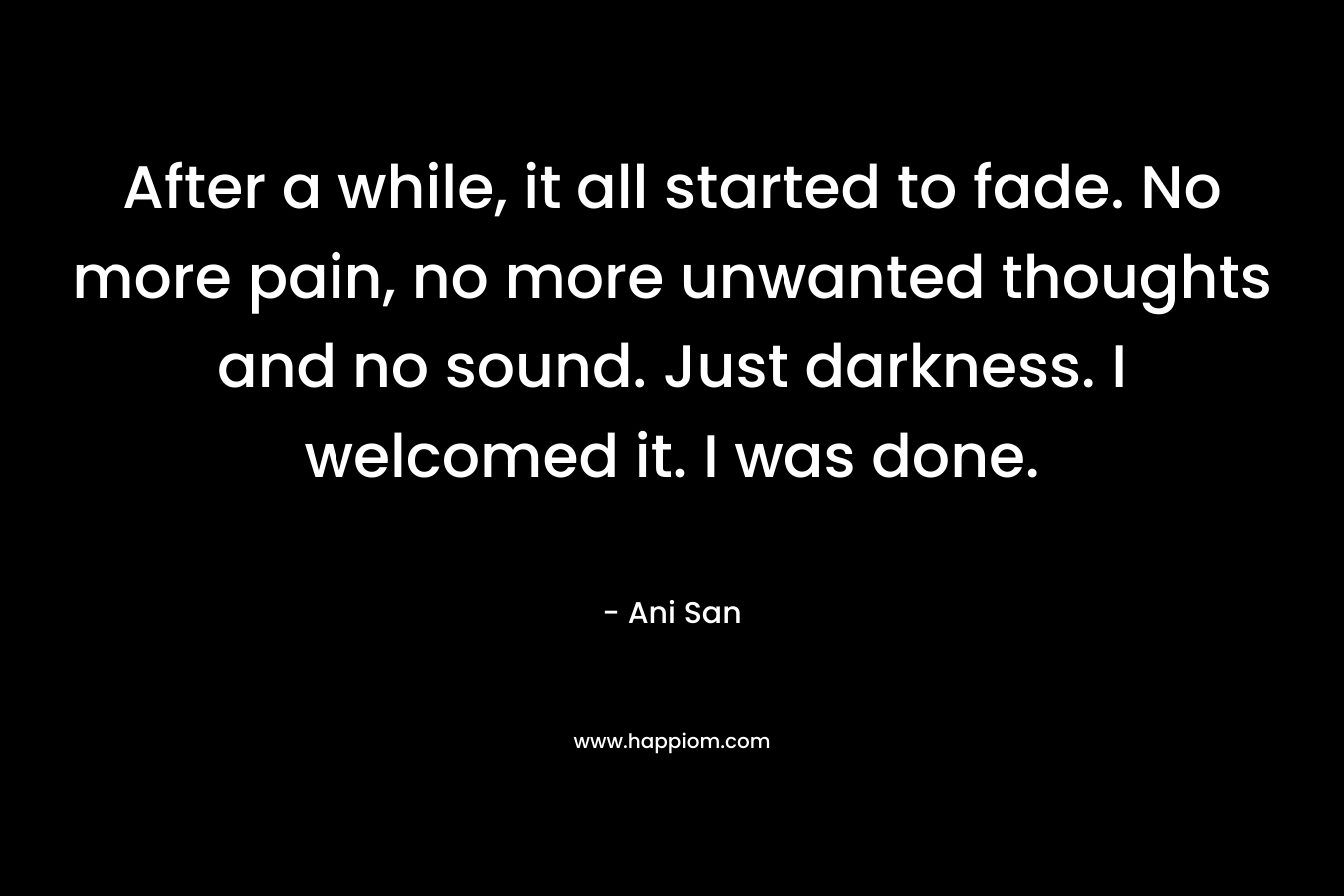 After a while, it all started to fade. No more pain, no more unwanted thoughts and no sound. Just darkness. I welcomed it. I was done. – Ani San