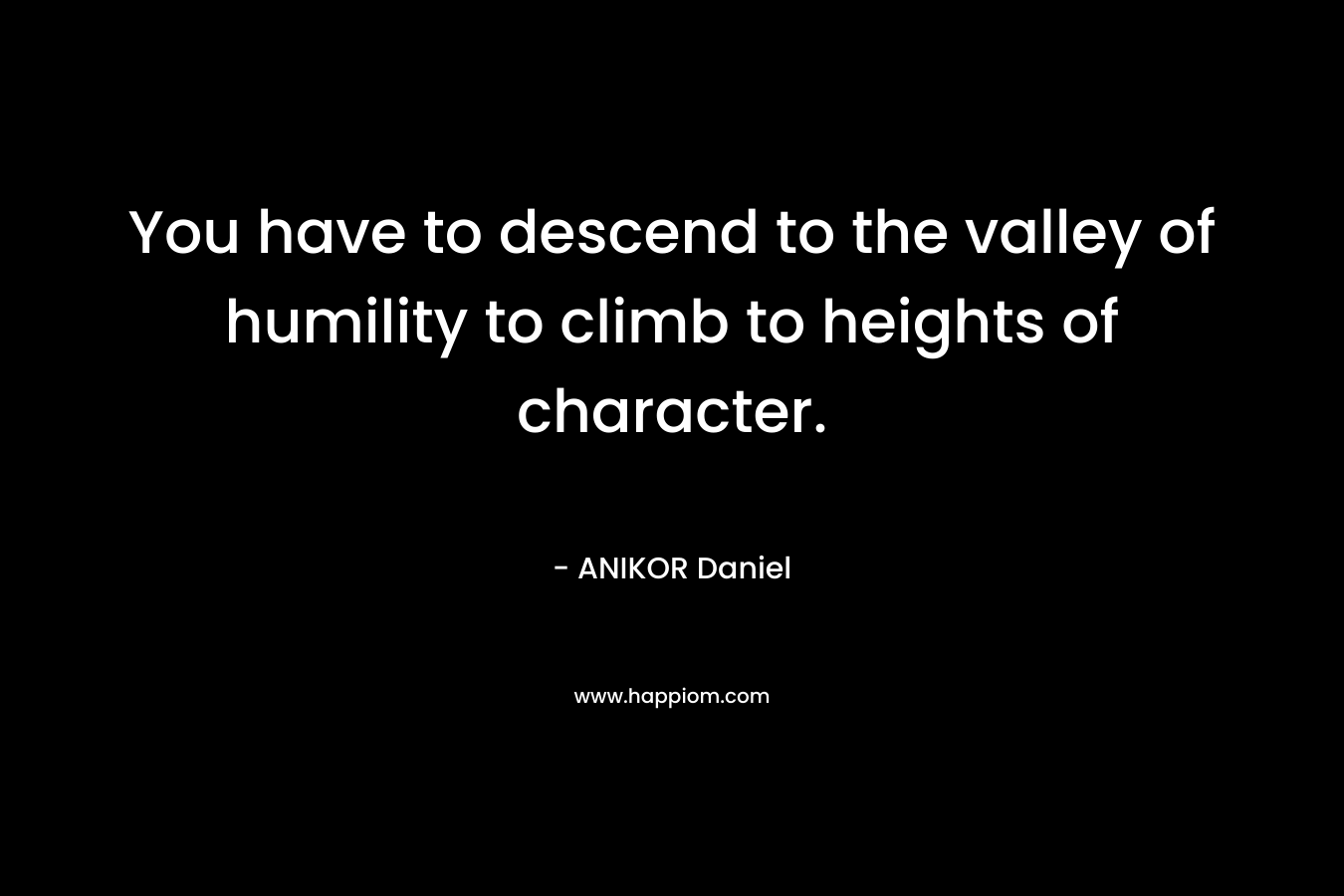 You have to descend to the valley of humility to climb to heights of character. – ANIKOR Daniel