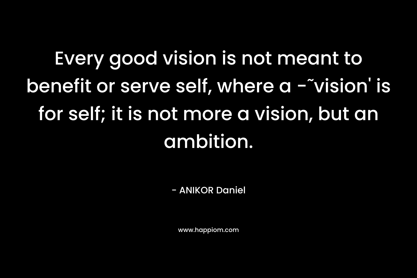 Every good vision is not meant to benefit or serve self, where a -˜vision' is for self; it is not more a vision, but an ambition.