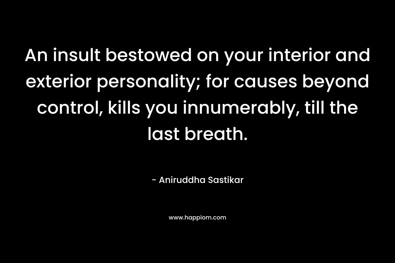 An insult bestowed on your interior and exterior personality; for causes beyond control, kills you innumerably, till the last breath. – Aniruddha Sastikar