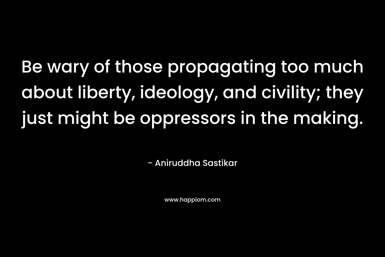 Be wary of those propagating too much about liberty, ideology, and civility; they just might be oppressors in the making. – Aniruddha Sastikar
