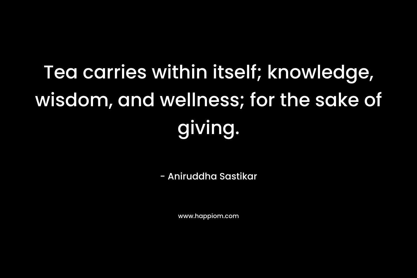 Tea carries within itself; knowledge, wisdom, and wellness; for the sake of giving. – Aniruddha Sastikar